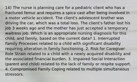 14) The nurse is planning care for a pediatric client who has a fractured femur and requires a spica cast after being involved in a motor vehicle accident. The client's adolescent brother was driving the car, which was a total loss. The client's father lost his job 3 weeks ago and the mother has just accepted a temporary waitress job. Which is an appropriate nursing diagnosis for this child, and family, based on the current data? 1. Interrupted Family Processes related to a child with significant disability requiring alteration in family functioning. 2. Risk for Caregiver Role Strain related to a child with a newly acquired disability and the associated financial burden. 3. Impaired Social Interaction (parent and child) related to the lack of family or respite support. 4. Compromised Family Coping related to multiple simultaneous stressors.