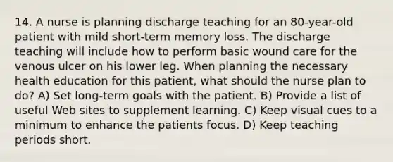 14. A nurse is planning discharge teaching for an 80-year-old patient with mild short-term memory loss. The discharge teaching will include how to perform basic wound care for the venous ulcer on his lower leg. When planning the necessary health education for this patient, what should the nurse plan to do? A) Set long-term goals with the patient. B) Provide a list of useful Web sites to supplement learning. C) Keep visual cues to a minimum to enhance the patients focus. D) Keep teaching periods short.