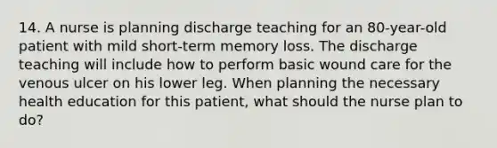 14. A nurse is planning discharge teaching for an 80-year-old patient with mild short-term memory loss. The discharge teaching will include how to perform basic wound care for the venous ulcer on his lower leg. When planning the necessary health education for this patient, what should the nurse plan to do?