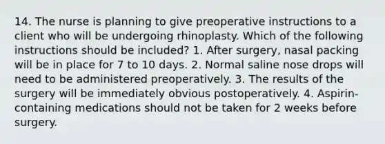 14. The nurse is planning to give preoperative instructions to a client who will be undergoing rhinoplasty. Which of the following instructions should be included? 1. After surgery, nasal packing will be in place for 7 to 10 days. 2. Normal saline nose drops will need to be administered preoperatively. 3. The results of the surgery will be immediately obvious postoperatively. 4. Aspirin-containing medications should not be taken for 2 weeks before surgery.