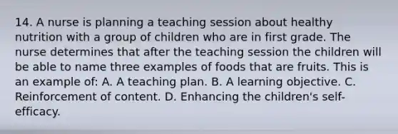 14. A nurse is planning a teaching session about healthy nutrition with a group of children who are in first grade. The nurse determines that after the teaching session the children will be able to name three examples of foods that are fruits. This is an example of: A. A teaching plan. B. A learning objective. C. Reinforcement of content. D. Enhancing the children's self-efficacy.