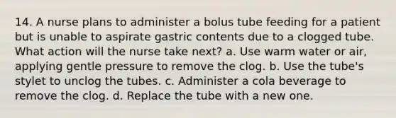 14. A nurse plans to administer a bolus tube feeding for a patient but is unable to aspirate gastric contents due to a clogged tube. What action will the nurse take next? a. Use warm water or air, applying gentle pressure to remove the clog. b. Use the tube's stylet to unclog the tubes. c. Administer a cola beverage to remove the clog. d. Replace the tube with a new one.