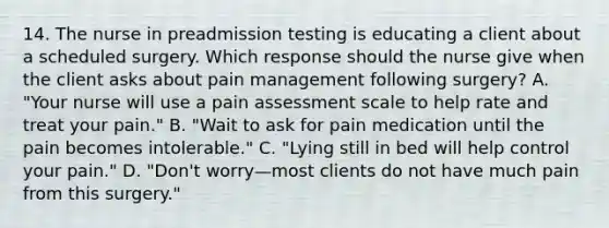 14. The nurse in preadmission testing is educating a client about a scheduled surgery. Which response should the nurse give when the client asks about pain management following surgery? A. "Your nurse will use a pain assessment scale to help rate and treat your pain." B. "Wait to ask for pain medication until the pain becomes intolerable." C. "Lying still in bed will help control your pain." D. "Don't worry—most clients do not have much pain from this surgery."