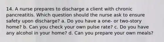 14. A nurse prepares to discharge a client with chronic pancreatitis. Which question should the nurse ask to ensure safety upon discharge? a. Do you have a one- or two-story home? b. Can you check your own pulse rate? c. Do you have any alcohol in your home? d. Can you prepare your own meals?