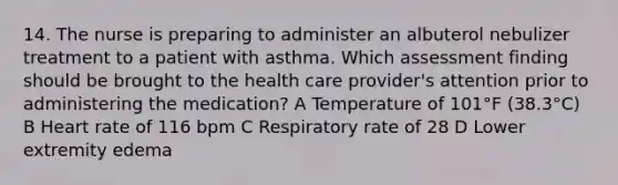 14. The nurse is preparing to administer an albuterol nebulizer treatment to a patient with asthma. Which assessment finding should be brought to the health care provider's attention prior to administering the medication? A Temperature of 101°F (38.3°C) B Heart rate of 116 bpm C Respiratory rate of 28 D Lower extremity edema