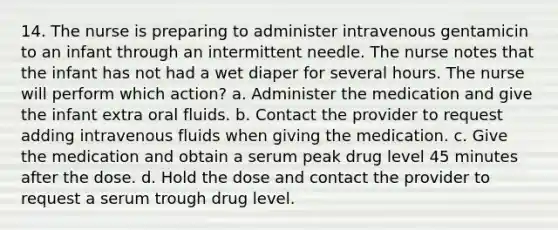 14. The nurse is preparing to administer intravenous gentamicin to an infant through an intermittent needle. The nurse notes that the infant has not had a wet diaper for several hours. The nurse will perform which action? a. Administer the medication and give the infant extra oral fluids. b. Contact the provider to request adding intravenous fluids when giving the medication. c. Give the medication and obtain a serum peak drug level 45 minutes after the dose. d. Hold the dose and contact the provider to request a serum trough drug level.