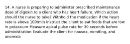 14. A nurse is preparing to administer prescribed maintenance dose of digoxin to a client who has heart failure. Which action should the nurse to take? Withhold the medication if the heart rate is above 100/min Instruct the client to eat foods that are low in potassium Measure apical pulse rate for 30 seconds before administration Evaluate the client for nausea, vomiting, and anorexia