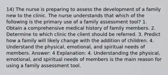 14) The nurse is preparing to assess the development of a family new to the clinic. The nurse understands that which of the following is the primary use of a family assessment tool? 1. Obtain a comprehensive medical history of family members. 2. Determine to which clinic the client should be referred. 3. Predict how a family will likely change with the addition of children. 4. Understand the physical, emotional, and spiritual needs of members. Answer: 4 Explanation: 4. Understanding the physical, emotional, and spiritual needs of members is the main reason for using a family assessment tool.