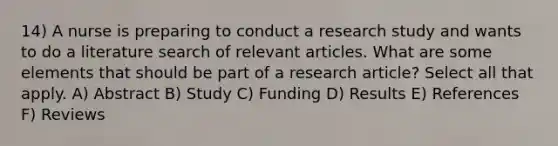 14) A nurse is preparing to conduct a research study and wants to do a literature search of relevant articles. What are some elements that should be part of a research article? Select all that apply. A) Abstract B) Study C) Funding D) Results E) References F) Reviews