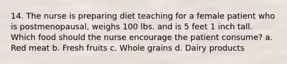 14. The nurse is preparing diet teaching for a female patient who is postmenopausal, weighs 100 lbs. and is 5 feet 1 inch tall. Which food should the nurse encourage the patient consume? a. Red meat b. Fresh fruits c. Whole grains d. Dairy products