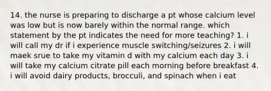 14. the nurse is preparing to discharge a pt whose calcium level was low but is now barely within the normal range. which statement by the pt indicates the need for more teaching? 1. i will call my dr if i experience muscle switching/seizures 2. i will maek srue to take my vitamin d with my calcium each day 3. i will take my calcium citrate pill each morning before breakfast 4. i will avoid dairy products, brocculi, and spinach when i eat