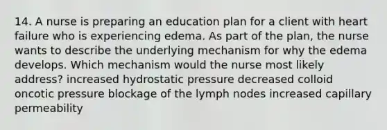 14. A nurse is preparing an education plan for a client with heart failure who is experiencing edema. As part of the plan, the nurse wants to describe the underlying mechanism for why the edema develops. Which mechanism would the nurse most likely address? increased hydrostatic pressure decreased colloid oncotic pressure blockage of the lymph nodes increased capillary permeability