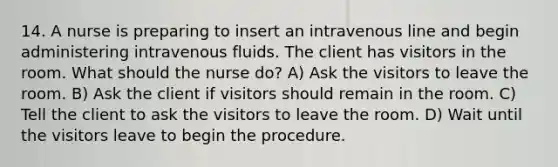 14. A nurse is preparing to insert an intravenous line and begin administering intravenous fluids. The client has visitors in the room. What should the nurse do? A) Ask the visitors to leave the room. B) Ask the client if visitors should remain in the room. C) Tell the client to ask the visitors to leave the room. D) Wait until the visitors leave to begin the procedure.