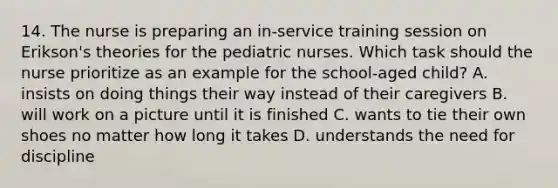 14. The nurse is preparing an in-service training session on Erikson's theories for the pediatric nurses. Which task should the nurse prioritize as an example for the school-aged child? A. insists on doing things their way instead of their caregivers B. will work on a picture until it is finished C. wants to tie their own shoes no matter how long it takes D. understands the need for discipline