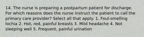 14. The nurse is preparing a postpartum patient for discharge. For which reasons does the nurse instruct the patient to call the primary care provider? Select all that apply. 1. Foul-smelling lochia 2. Hot, red, painful breasts 3. Mild headache 4. Not sleeping well 5. Frequent, painful urination