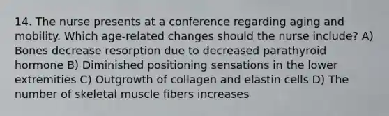 14. The nurse presents at a conference regarding aging and mobility. Which age-related changes should the nurse include? A) Bones decrease resorption due to decreased parathyroid hormone B) Diminished positioning sensations in the lower extremities C) Outgrowth of collagen and elastin cells D) The number of skeletal muscle fibers increases