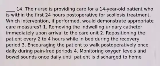 ____ 14. The nurse is providing care for a 14-year-old patient who is within the first 24 hours postoperative for scoliosis treatment. Which intervention, if performed, would demonstrate appropriate care measures? 1. Removing the indwelling urinary catheter immediately upon arrival to the care unit 2. Repositioning the patient every 2 to 4 hours while in bed during the recovery period 3. Encouraging the patient to walk postoperatively once daily during pain-free periods 4. Monitoring oxygen levels and bowel sounds once daily until patient is discharged to home