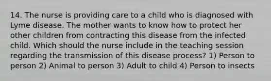 14. The nurse is providing care to a child who is diagnosed with Lyme disease. The mother wants to know how to protect her other children from contracting this disease from the infected child. Which should the nurse include in the teaching session regarding the transmission of this disease process? 1) Person to person 2) Animal to person 3) Adult to child 4) Person to insects