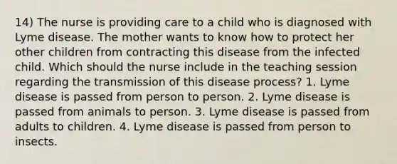 14) The nurse is providing care to a child who is diagnosed with Lyme disease. The mother wants to know how to protect her other children from contracting this disease from the infected child. Which should the nurse include in the teaching session regarding the transmission of this disease process? 1. Lyme disease is passed from person to person. 2. Lyme disease is passed from animals to person. 3. Lyme disease is passed from adults to children. 4. Lyme disease is passed from person to insects.