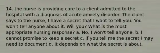 14. the nurse is providing care to a client admitted to the hospital with a diagnosis of acute anxiety disorder. The client says to the nurse, I have a secret that I want to tell you. You won't tell anyone about it. Will you? What is the most appropriate nursing response? a. No, I won't tell anyone. b. I cannot promise to keep a secret c. If you tell me the secret I may need to document d. It depends on what the secret is about.