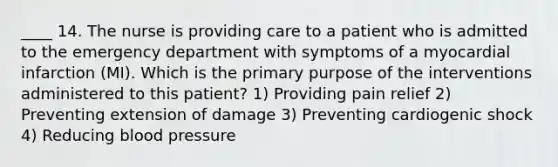 ____ 14. The nurse is providing care to a patient who is admitted to the emergency department with symptoms of a myocardial infarction (MI). Which is the primary purpose of the interventions administered to this patient? 1) Providing pain relief 2) Preventing extension of damage 3) Preventing cardiogenic shock 4) Reducing blood pressure