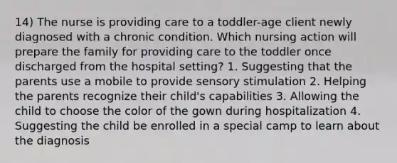 14) The nurse is providing care to a toddler-age client newly diagnosed with a chronic condition. Which nursing action will prepare the family for providing care to the toddler once discharged from the hospital setting? 1. Suggesting that the parents use a mobile to provide sensory stimulation 2. Helping the parents recognize their child's capabilities 3. Allowing the child to choose the color of the gown during hospitalization 4. Suggesting the child be enrolled in a special camp to learn about the diagnosis