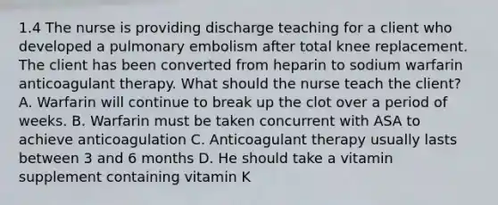 1.4 The nurse is providing discharge teaching for a client who developed a pulmonary embolism after total knee replacement. The client has been converted from heparin to sodium warfarin anticoagulant therapy. What should the nurse teach the client? A. Warfarin will continue to break up the clot over a period of weeks. B. Warfarin must be taken concurrent with ASA to achieve anticoagulation C. Anticoagulant therapy usually lasts between 3 and 6 months D. He should take a vitamin supplement containing vitamin K