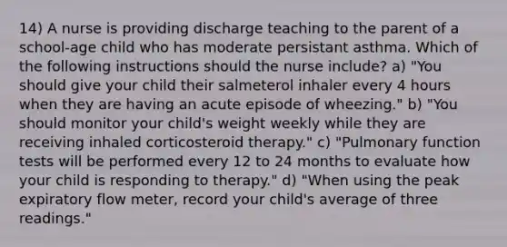 14) A nurse is providing discharge teaching to the parent of a school-age child who has moderate persistant asthma. Which of the following instructions should the nurse include? a) "You should give your child their salmeterol inhaler every 4 hours when they are having an acute episode of wheezing." b) "You should monitor your child's weight weekly while they are receiving inhaled corticosteroid therapy." c) "Pulmonary function tests will be performed every 12 to 24 months to evaluate how your child is responding to therapy." d) "When using the peak expiratory flow meter, record your child's average of three readings."