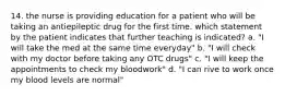 14. the nurse is providing education for a patient who will be taking an antiepileptic drug for the first time. which statement by the patient indicates that further teaching is indicated? a. "I will take the med at the same time everyday" b. "I will check with my doctor before taking any OTC drugs" c. "I will keep the appointments to check my bloodwork" d. "I can rive to work once my blood levels are normal"