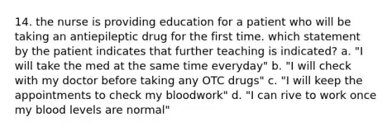 14. the nurse is providing education for a patient who will be taking an antiepileptic drug for the first time. which statement by the patient indicates that further teaching is indicated? a. "I will take the med at the same time everyday" b. "I will check with my doctor before taking any OTC drugs" c. "I will keep the appointments to check my bloodwork" d. "I can rive to work once my blood levels are normal"