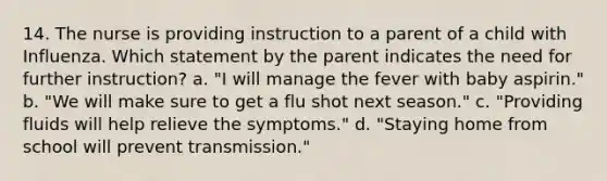 14. The nurse is providing instruction to a parent of a child with Influenza. Which statement by the parent indicates the need for further instruction? a. "I will manage the fever with baby aspirin." b. "We will make sure to get a flu shot next season." c. "Providing fluids will help relieve the symptoms." d. "Staying home from school will prevent transmission."