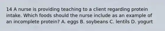 14 A nurse is providing teaching to a client regarding protein intake. Which foods should the nurse include as an example of an incomplete protein? A. eggs B. soybeans C. lentils D. yogurt