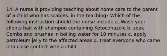 14. A nurse is providing teaching about home care to the parent of a child who has scabies. in the teaching? Which of the following instruction should the nurse include a. Wash your clients hair with shampoo containing Ketoconazole b. soak Combs and brushes in boiling water for 10 minutes c. apply petroleum jelly to the affected areas d. treat everyone who came into close contact with a child