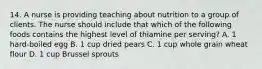 14. A nurse is providing teaching about nutrition to a group of clients. The nurse should include that which of the following foods contains the highest level of thiamine per serving? A. 1 hard-boiled egg B. 1 cup dried pears C. 1 cup whole grain wheat flour D. 1 cup Brussel sprouts