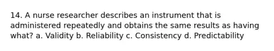 14. A nurse researcher describes an instrument that is administered repeatedly and obtains the same results as having what? a. Validity b. Reliability c. Consistency d. Predictability