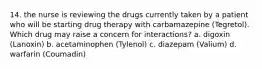 14. the nurse is reviewing the drugs currently taken by a patient who will be starting drug therapy with carbamazepine (Tegretol). Which drug may raise a concern for interactions? a. digoxin (Lanoxin) b. acetaminophen (Tylenol) c. diazepam (Valium) d. warfarin (Coumadin)