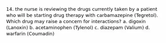 14. the nurse is reviewing the drugs currently taken by a patient who will be starting drug therapy with carbamazepine (Tegretol). Which drug may raise a concern for interactions? a. digoxin (Lanoxin) b. acetaminophen (Tylenol) c. diazepam (Valium) d. warfarin (Coumadin)