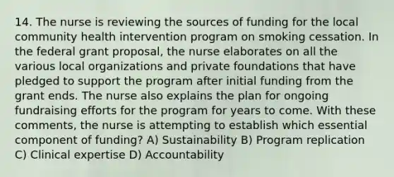 14. The nurse is reviewing the sources of funding for the local community health intervention program on smoking cessation. In the federal grant proposal, the nurse elaborates on all the various local organizations and private foundations that have pledged to support the program after initial funding from the grant ends. The nurse also explains the plan for ongoing fundraising efforts for the program for years to come. With these comments, the nurse is attempting to establish which essential component of funding? A) Sustainability B) Program replication C) Clinical expertise D) Accountability