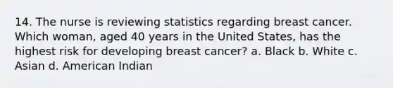 14. The nurse is reviewing statistics regarding breast cancer. Which woman, aged 40 years in the United States, has the highest risk for developing breast cancer? a. Black b. White c. Asian d. American Indian