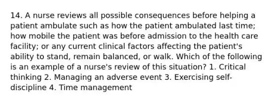 14. A nurse reviews all possible consequences before helping a patient ambulate such as how the patient ambulated last time; how mobile the patient was before admission to the health care facility; or any current clinical factors affecting the patient's ability to stand, remain balanced, or walk. Which of the following is an example of a nurse's review of this situation? 1. Critical thinking 2. Managing an adverse event 3. Exercising self-discipline 4. Time management