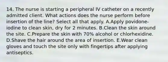 14. The nurse is starting a peripheral IV catheter on a recently admitted client. What actions does the nurse perform before insertion of the line? Select all that apply. A.Apply povidone-iodine to clean skin, dry for 2 minutes. B.Clean the skin around the site. C.Prepare the skin with 70% alcohol or chlorhexidine. D.Shave the hair around the area of insertion. E.Wear clean gloves and touch the site only with fingertips after applying antiseptics.