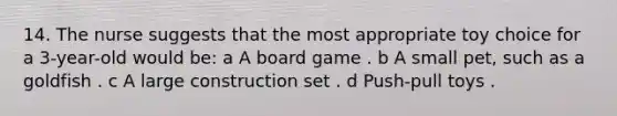 14. The nurse suggests that the most appropriate toy choice for a 3-year-old would be: a A board game . b A small pet, such as a goldfish . c A large construction set . d Push-pull toys .