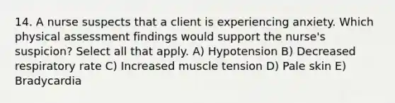 14. A nurse suspects that a client is experiencing anxiety. Which physical assessment findings would support the nurse's suspicion? Select all that apply. A) Hypotension B) Decreased respiratory rate C) Increased muscle tension D) Pale skin E) Bradycardia