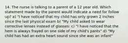 14. The nurse is talking to a parent of a 12 year old. Which statement made by the parent would indicate a need for follow up? a) "I have noticed that my child has only grown 2 inches since the last physical exam b) "My child asked to wear corrective lenses instead of glasses: c) "I have noticed that the hem is always frayed on one side of my child's pants" d) "My child has had an extra heart sound since she was an infant"