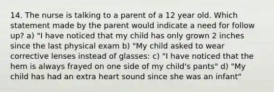 14. The nurse is talking to a parent of a 12 year old. Which statement made by the parent would indicate a need for follow up? a) "I have noticed that my child has only grown 2 inches since the last physical exam b) "My child asked to wear corrective lenses instead of glasses: c) "I have noticed that the hem is always frayed on one side of my child's pants" d) "My child has had an extra heart sound since she was an infant"