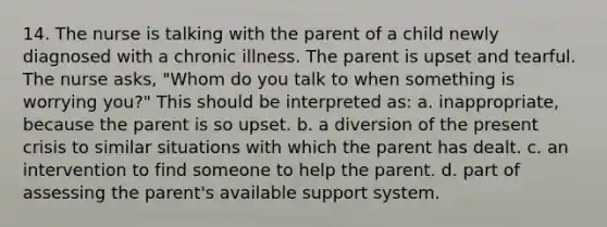 14. The nurse is talking with the parent of a child newly diagnosed with a chronic illness. The parent is upset and tearful. The nurse asks, "Whom do you talk to when something is worrying you?" This should be interpreted as: a. inappropriate, because the parent is so upset. b. a diversion of the present crisis to similar situations with which the parent has dealt. c. an intervention to find someone to help the parent. d. part of assessing the parent's available support system.