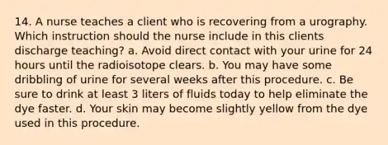 14. A nurse teaches a client who is recovering from a urography. Which instruction should the nurse include in this clients discharge teaching? a. Avoid direct contact with your urine for 24 hours until the radioisotope clears. b. You may have some dribbling of urine for several weeks after this procedure. c. Be sure to drink at least 3 liters of fluids today to help eliminate the dye faster. d. Your skin may become slightly yellow from the dye used in this procedure.