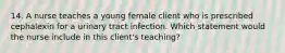 14. A nurse teaches a young female client who is prescribed cephalexin for a urinary tract infection. Which statement would the nurse include in this client's teaching?