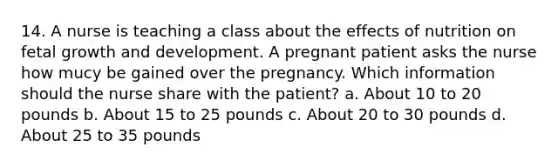 14. A nurse is teaching a class about the effects of nutrition on fetal growth and development. A pregnant patient asks the nurse how mucy be gained over the pregnancy. Which information should the nurse share with the patient? a. About 10 to 20 pounds b. About 15 to 25 pounds c. About 20 to 30 pounds d. About 25 to 35 pounds