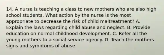 14. A nurse is teaching a class to new mothers who are also high school students. What action by the nurse is the most appropriate to decrease the risk of child maltreatment? A. Explain the laws regarding child abuse and neglect. B. Provide education on normal childhood development. C. Refer all the young mothers to a social service agency. D. Teach the mothers signs and symptoms of abuse.